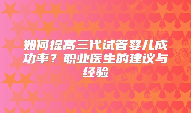 如何提高三代试管婴儿成功率?职业医生的建议与经验