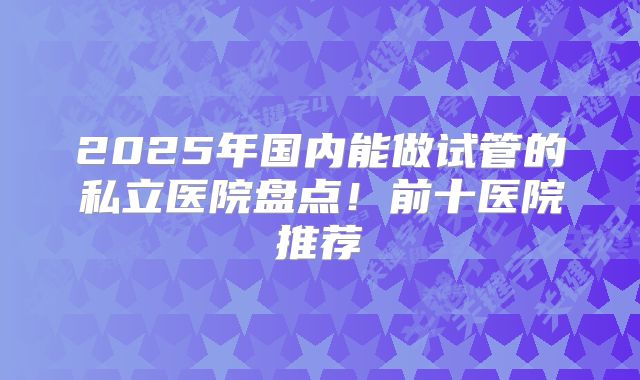 2025年国内能做试管的私立医院盘点！前十医院推荐