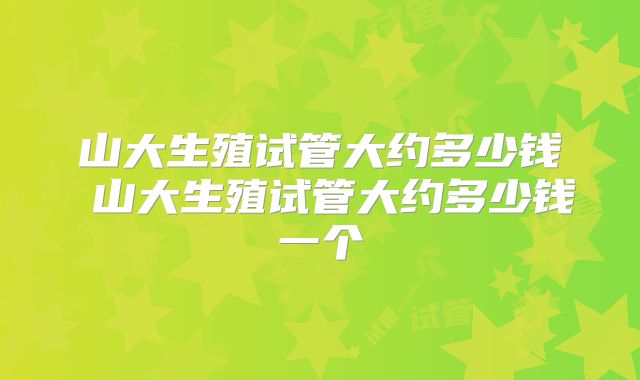 山大生殖试管大约多少钱 山大生殖试管大约多少钱一个