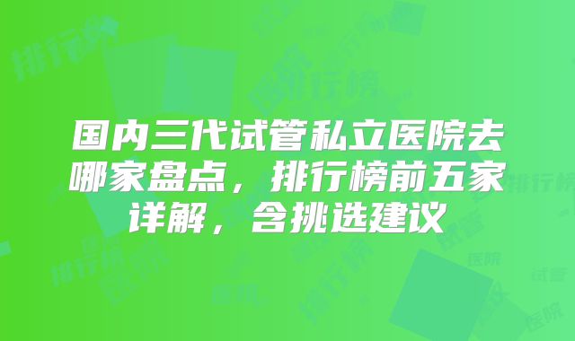 国内三代试管私立医院去哪家盘点，排行榜前五家详解，含挑选建议