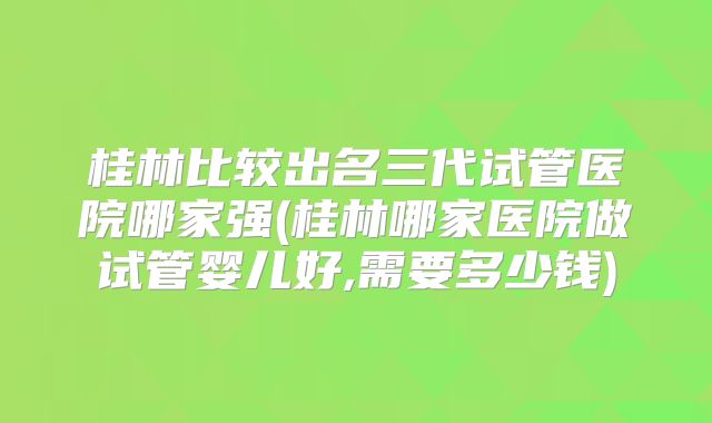 桂林比较出名三代试管医院哪家强(桂林哪家医院做试管婴儿好,需要多少钱)