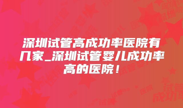 深圳试管高成功率医院有几家_深圳试管婴儿成功率高的医院!