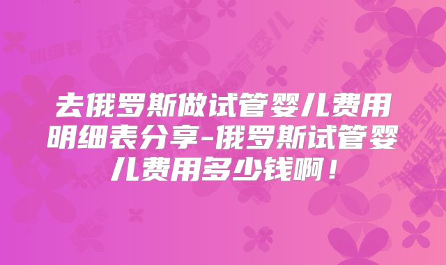 去俄罗斯做试管婴儿费用明细表分享-俄罗斯试管婴儿费用多少钱啊！