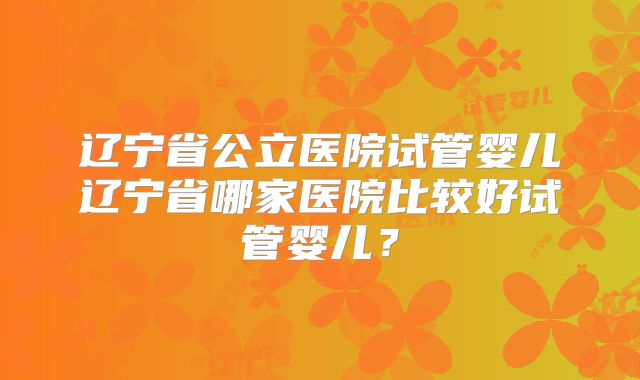 辽宁省公立医院试管婴儿辽宁省哪家医院比较好试管婴儿?