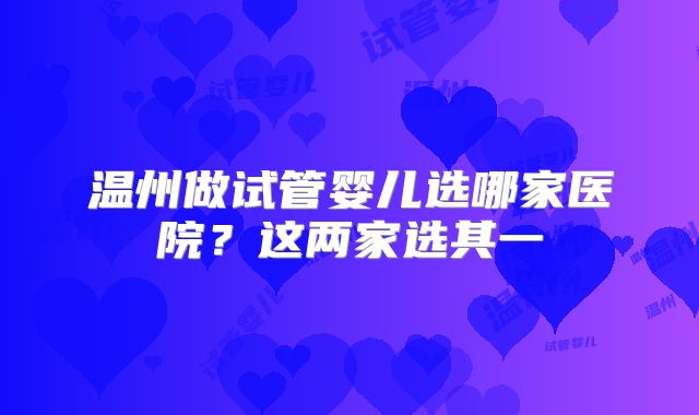 温州做试管婴儿选哪家医院？这两家选其一