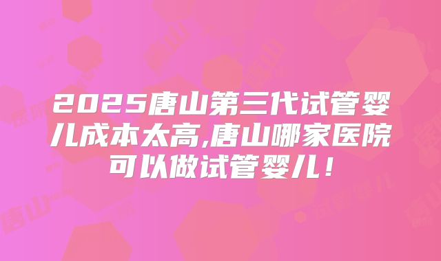 2025唐山第三代试管婴儿成本太高,唐山哪家医院可以做试管婴儿!