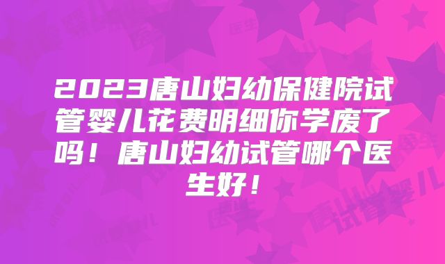 2023唐山妇幼保健院试管婴儿花费明细你学废了吗！唐山妇幼试管哪个医生好！