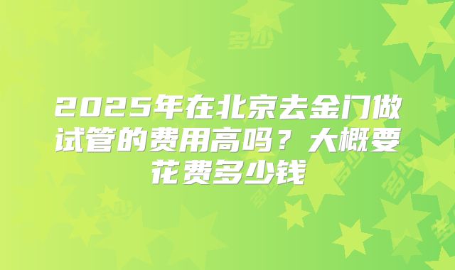 2025年在北京去金门做试管的费用高吗？大概要花费多少钱