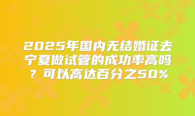 2025年国内无结婚证去宁夏做试管的成功率高吗？可以高达百分之50%