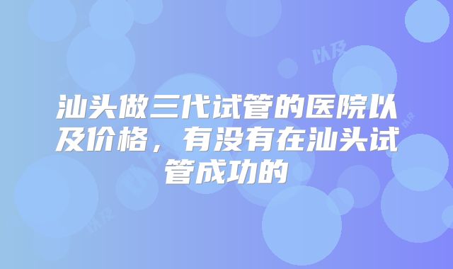 汕头做三代试管的医院以及价格，有没有在汕头试管成功的