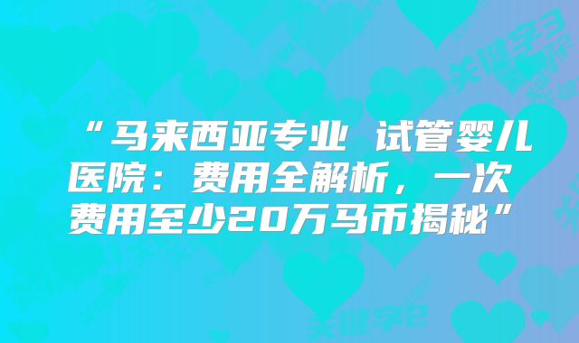 “马来西亚专业 试管婴儿医院：费用全解析，一次费用至少20万马币揭秘”