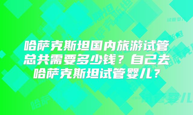 哈萨克斯坦国内旅游试管总共需要多少钱?自己去哈萨克斯坦试管婴儿?