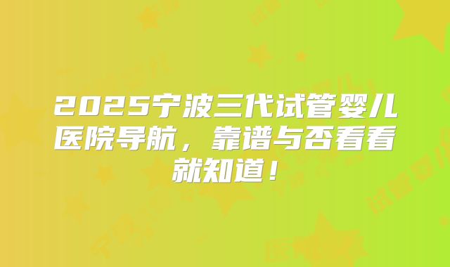 2025宁波三代试管婴儿医院导航，靠谱与否看看就知道！