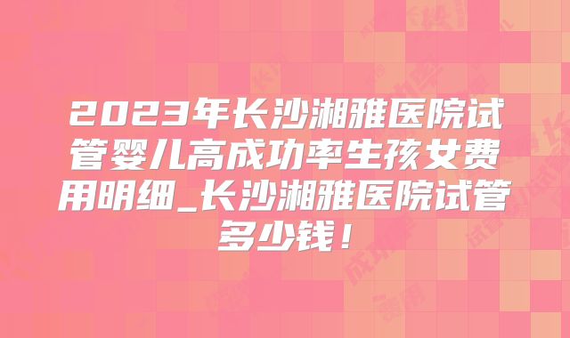 2023年长沙湘雅医院试管婴儿高成功率生孩女费用明细_长沙湘雅医院试管多少钱！