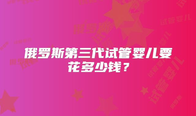 俄罗斯第三代试管婴儿要花多少钱？