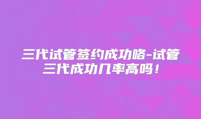 三代试管签约成功咯-试管三代成功几率高吗！