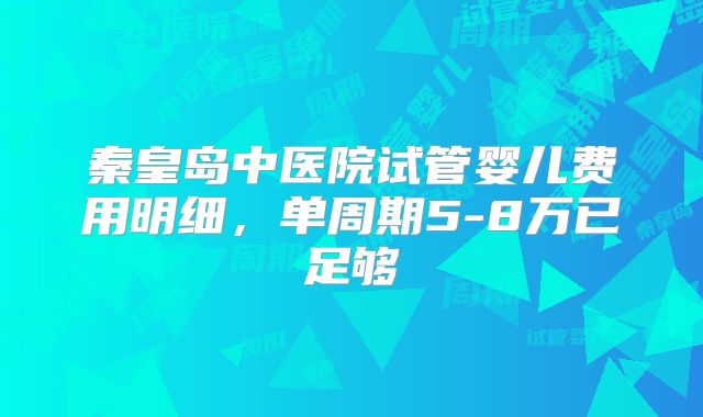 秦皇岛中医院试管婴儿费用明细,单周期5-8万已足够