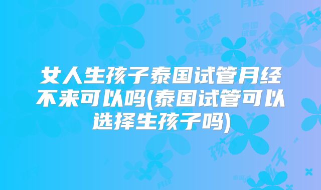 女人生孩子泰国试管月经不来可以吗(泰国试管可以选择生孩子吗)