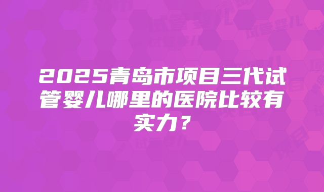 2025青岛市项目三代试管婴儿哪里的医院比较有实力？