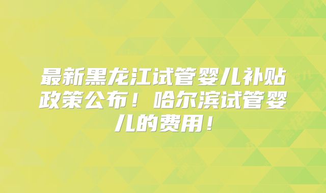 最新黑龙江试管婴儿补贴政策公布！哈尔滨试管婴儿的费用！