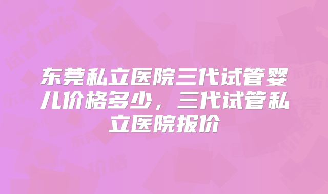 东莞私立医院三代试管婴儿价格多少,三代试管私立医院报价