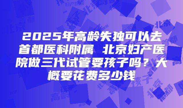 2025年高龄失独可以去首都医科附属 北京妇产医院做三代试管要孩子吗?大概要花费多少钱