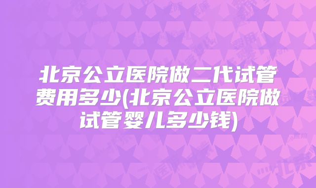 北京公立医院做二代试管费用多少(北京公立医院做试管婴儿多少钱)
