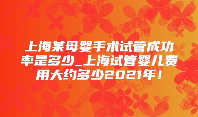 上海某母婴手术试管成功率是多少_上海试管婴儿费用大约多少2021年！