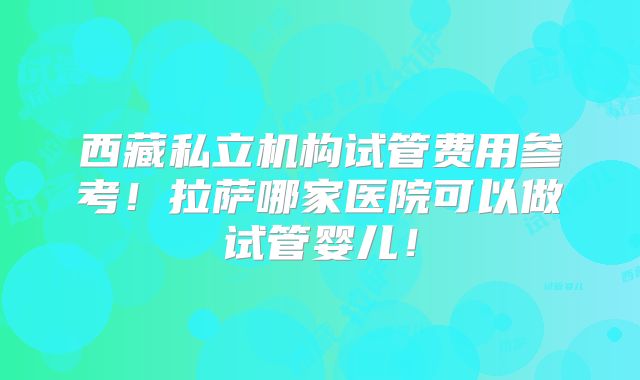 西藏私立机构试管费用参考！拉萨哪家医院可以做试管婴儿！