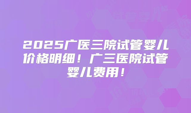 2025广医三院试管婴儿价格明细！广三医院试管婴儿费用！