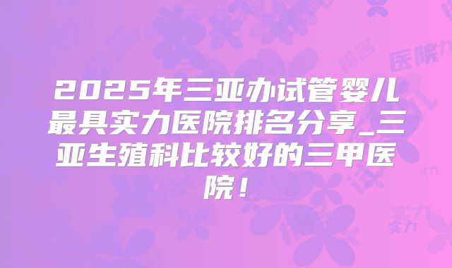 2025年三亚办试管婴儿最具实力医院排名分享_三亚生殖科比较好的三甲医院！