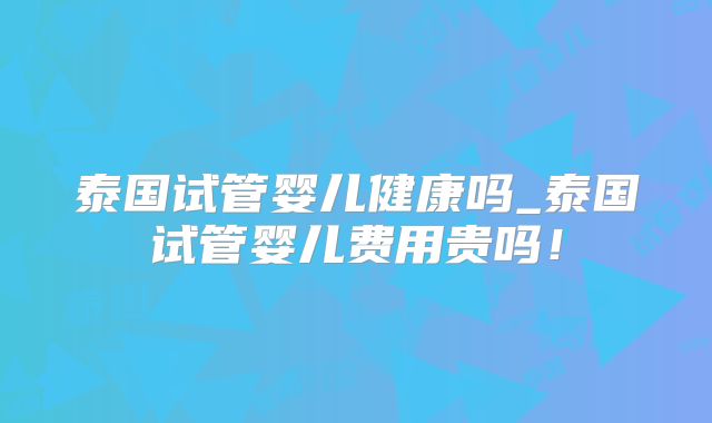 泰国试管婴儿健康吗_泰国试管婴儿费用贵吗！