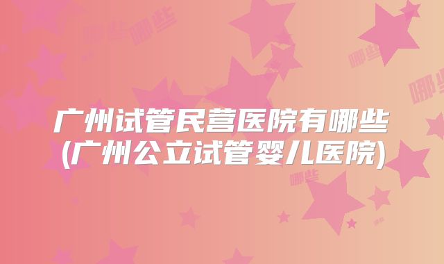 广州试管民营医院有哪些(广州公立试管婴儿医院)