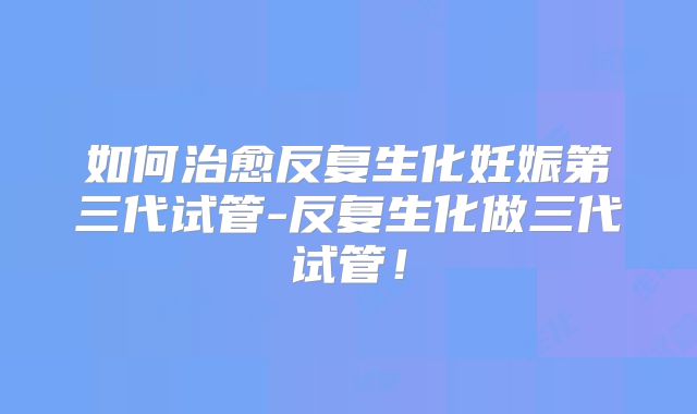 如何治愈反复生化妊娠第三代试管-反复生化做三代试管！