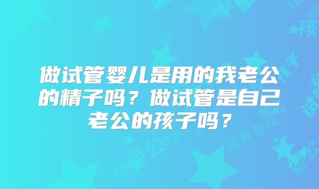做试管婴儿是用的我老公的精子吗?做试管是自己老公的孩子吗?