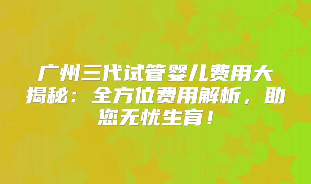 广州三代试管婴儿费用大揭秘：全方位费用解析，助您无忧生育！