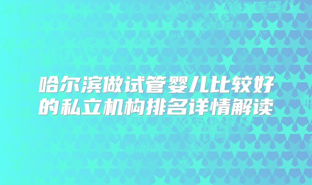 哈尔滨做试管婴儿比较好的私立机构排名详情解读