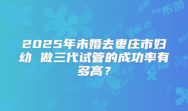 2025年未婚去枣庄市妇幼 做三代试管的成功率有多高？