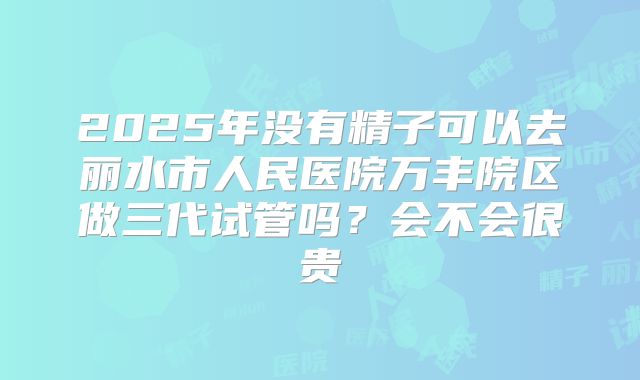 2025年没有精子可以去丽水市人民医院万丰院区做三代试管吗?会不会很贵