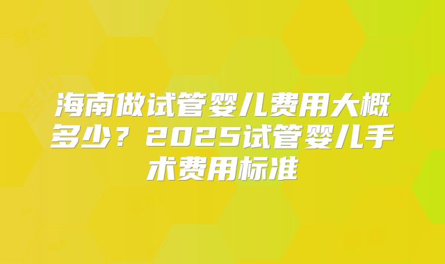 海南做试管婴儿费用大概多少？2025试管婴儿手术费用标准