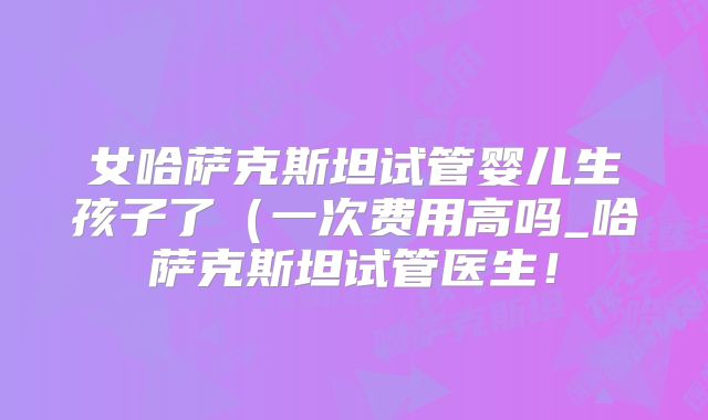 女哈萨克斯坦试管婴儿生孩子了(一次费用高吗_哈萨克斯坦试管医生!