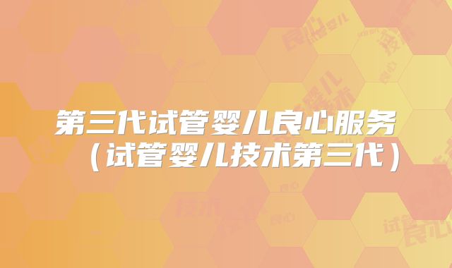 第三代试管婴儿良心服务（试管婴儿技术第三代）