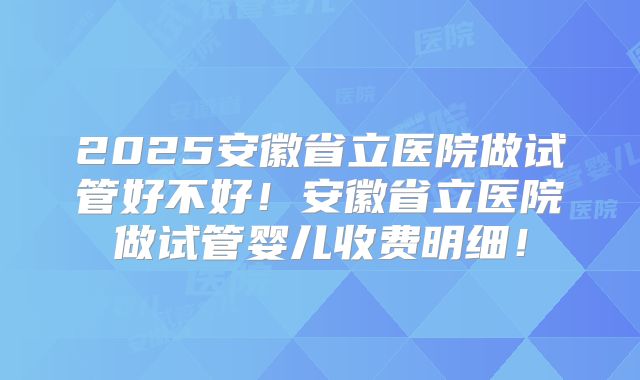 2025安徽省立医院做试管好不好！安徽省立医院做试管婴儿收费明细！