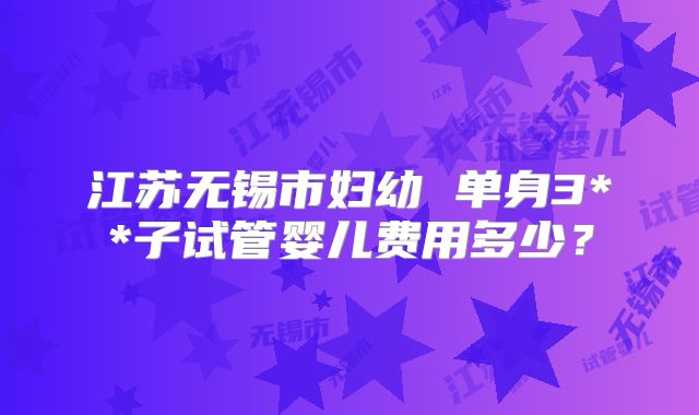 江苏无锡市妇幼 单身3**子试管婴儿费用多少？