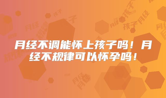 月经不调能怀上孩子吗!月经不规律可以怀孕吗!
