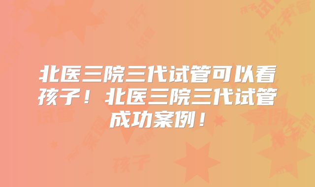北医三院三代试管可以看孩子！北医三院三代试管成功案例！
