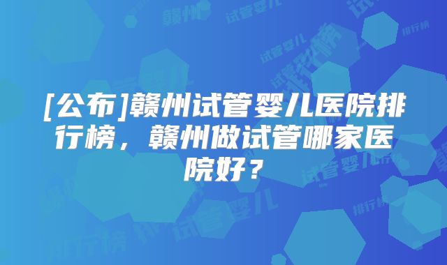 [公布]赣州试管婴儿医院排行榜，赣州做试管哪家医院好？