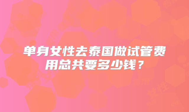 单身女性去泰国做试管费用总共要多少钱?
