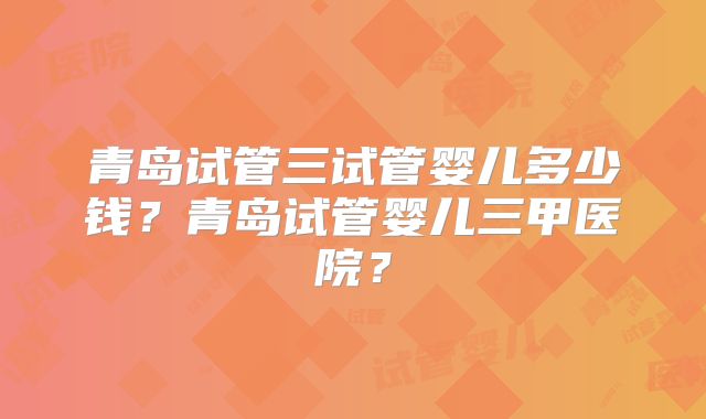 青岛试管三试管婴儿多少钱?青岛试管婴儿三甲医院?