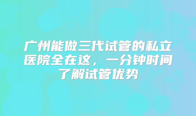 广州能做三代试管的私立医院全在这，一分钟时间了解试管优势